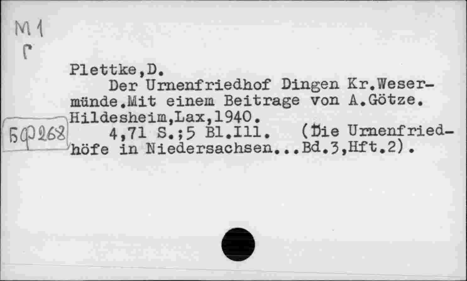 ﻿Ml г
Plettke,D.
Der Urnenfriedhof Dingen Kr.Weser-münde.Mit einem Beitrage von A. Götze.
-----Hildesheim,Lax,1940.
4»71 S.;5 Bl.Ill.	(Die Urnenfried-
höfe in Niedersachsen...Bd.3,Hft.2).